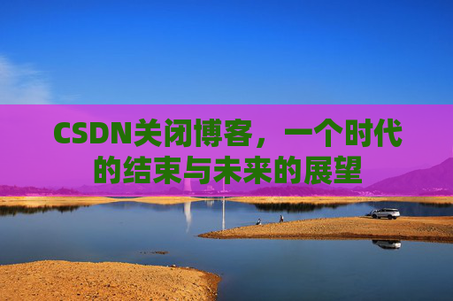CSDN关闭博客，一个时代的结束与未来的展望